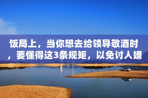 饭局上，当你想去给领导敬酒时，要懂得这3条规矩，以免讨人嫌