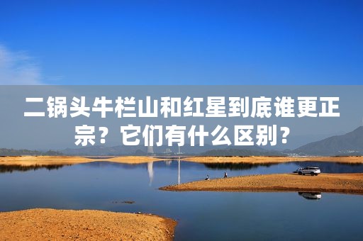 二锅头牛栏山和红星到底谁更正宗？它们有什么区别？