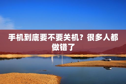 手机到底要不要关机？很多人都做错了