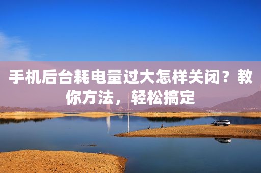 手机后台耗电量过大怎样关闭？教你方法，轻松搞定