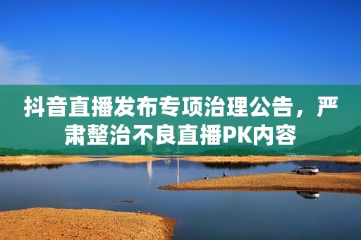 抖音直播发布专项治理公告，严肃整治不良直播PK内容