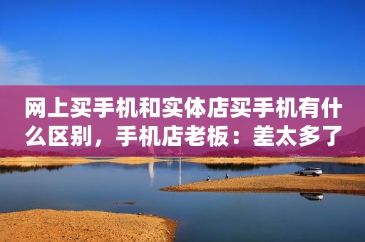 网上买手机和实体店买手机有什么区别，手机店老板：差太多了