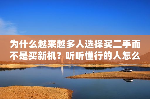 为什么越来越多人选择买二手而不是买新机？听听懂行的人怎么说