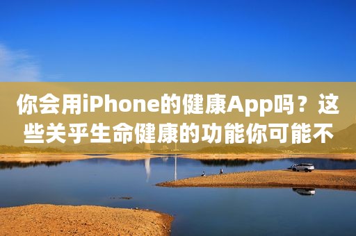 你会用iPhone的健康App吗？这些关乎生命健康的功能你可能不了解