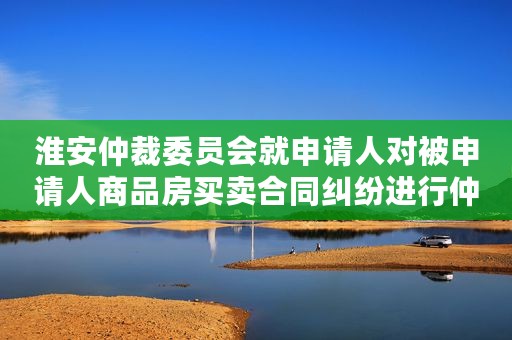 淮安仲裁委员会就申请人对被申请人商品房买卖合同纠纷进行仲裁案