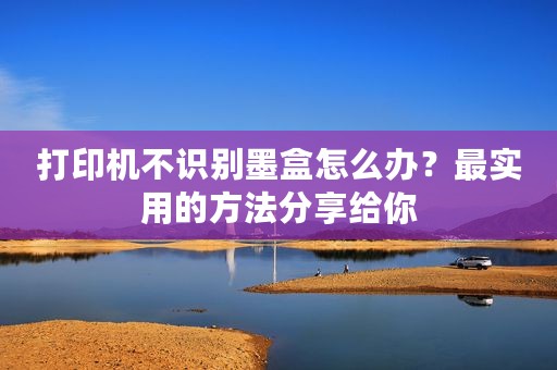 打印机不识别墨盒怎么办？最实用的方法分享给你