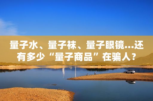 量子水、量子袜、量子眼镜...还有多少“量子商品”在骗人？