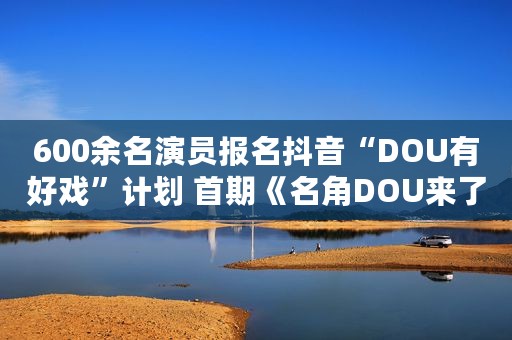 600余名演员报名抖音“DOU有好戏”计划 首期《名角DOU来了》开播