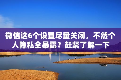 微信这6个设置尽量关闭，不然个人隐私全暴露？赶紧了解一下