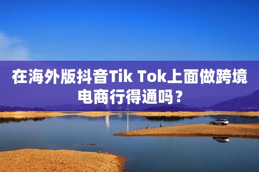 在海外版抖音Tik Tok上面做跨境电商行得通吗？
