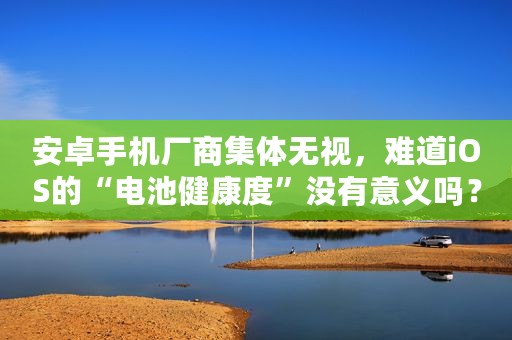 安卓手机厂商集体无视，难道iOS的“电池健康度”没有意义吗？