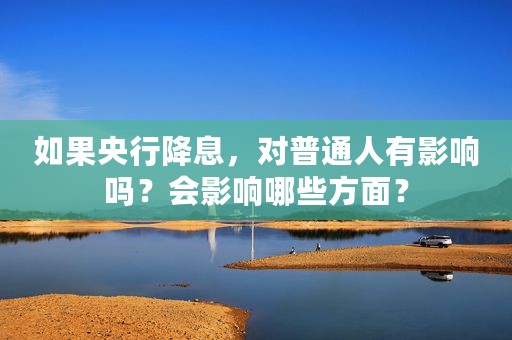 如果央行降息，对普通人有影响吗？会影响哪些方面？