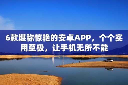 6款堪称惊艳的安卓APP，个个实用至极，让手机无所不能