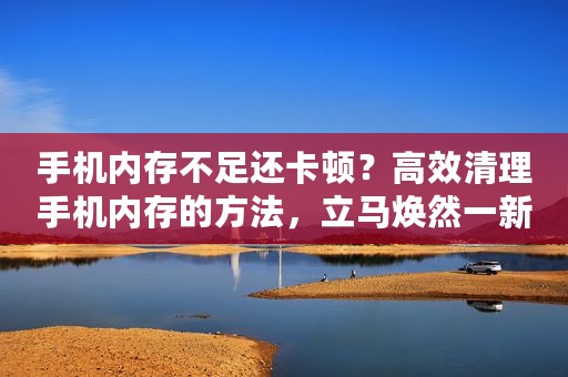 手机内存不足还卡顿？高效清理手机内存的方法，立马焕然一新