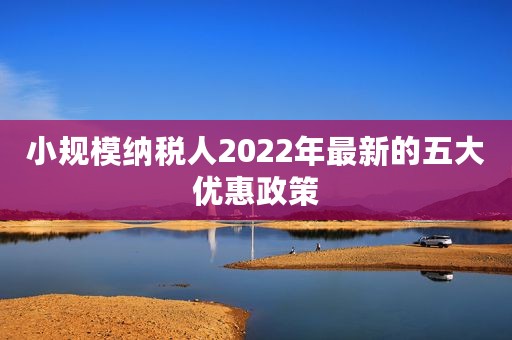 小规模纳税人2022年最新的五大优惠政策