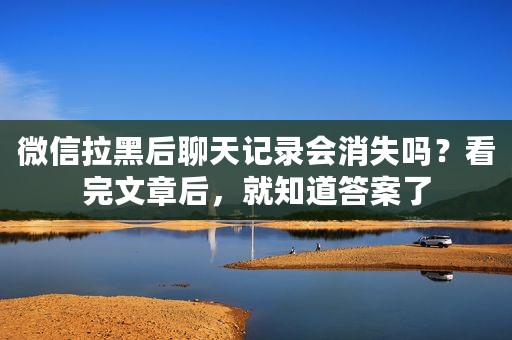 微信拉黑后聊天记录会消失吗？看完文章后，就知道答案了