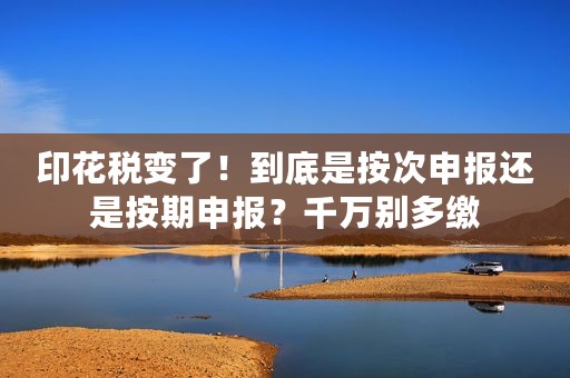 印花税变了！到底是按次申报还是按期申报？千万别多缴