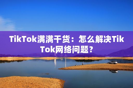 TikTok满满干货：怎么解决TikTok网络问题？