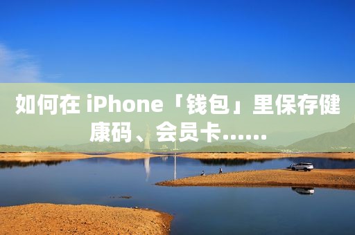 如何在 iPhone「钱包」里保存健康码、会员卡……
