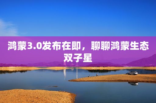 鸿蒙3.0发布在即，聊聊鸿蒙生态双子星