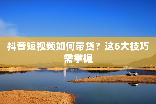 抖音短视频如何带货？这6大技巧需掌握