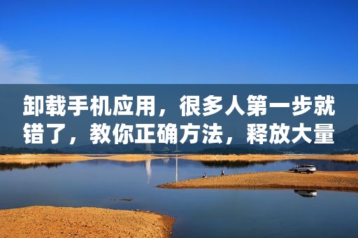 卸载手机应用，很多人第一步就错了，教你正确方法，释放大量内存
