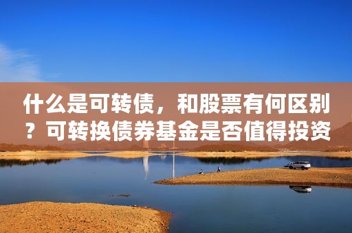 什么是可转债，和股票有何区别？可转换债券基金是否值得投资？