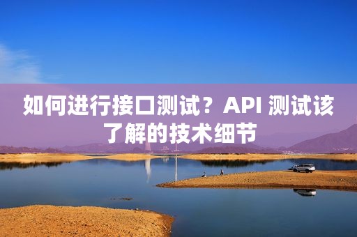 如何进行接口测试？API 测试该了解的技术细节