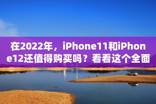 在2022年，iPhone11和iPhone12还值得购买吗？看看这个全面分析吧