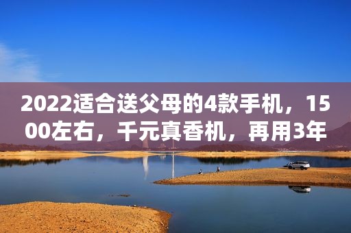2022适合送父母的4款手机，1500左右，千元真香机，再用3年没压力