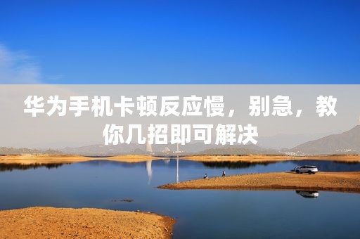 华为手机卡顿反应慢，别急，教你几招即可解决