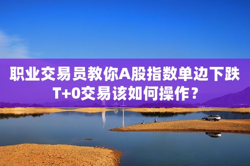 职业交易员教你A股指数单边下跌T+0交易该如何操作？