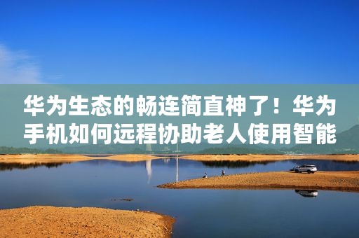 华为生态的畅连简直神了！华为手机如何远程协助老人使用智能手机