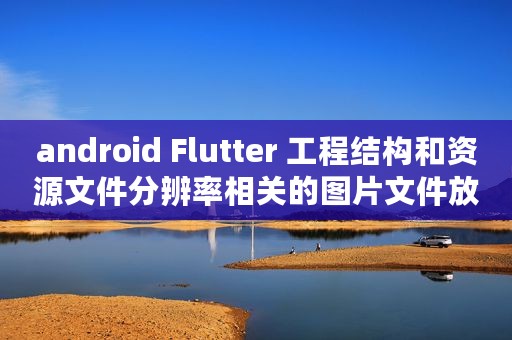 android Flutter 工程结构和资源文件分辨率相关的图片文件放哪儿