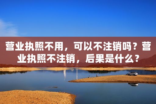 营业执照不用，可以不注销吗？营业执照不注销，后果是什么？