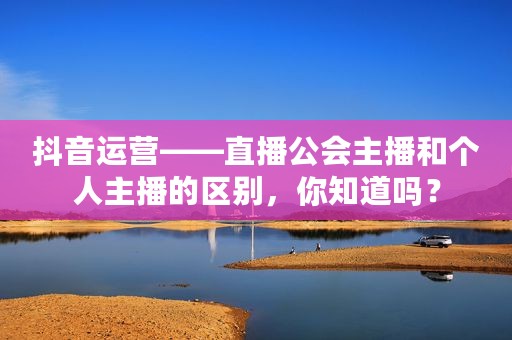 抖音运营——直播公会主播和个人主播的区别，你知道吗？