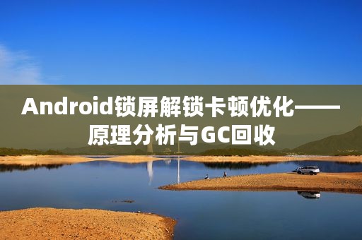 Android锁屏解锁卡顿优化——原理分析与GC回收
