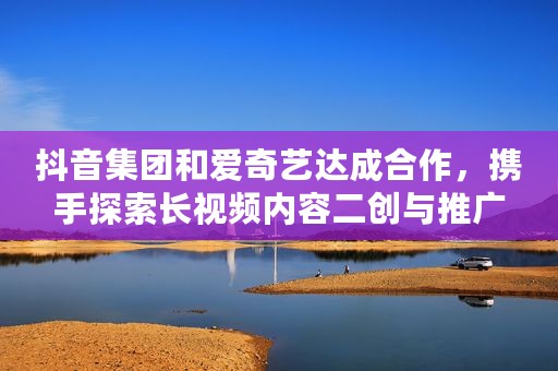 抖音集团和爱奇艺达成合作，携手探索长视频内容二创与推广