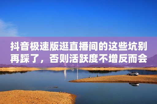 抖音极速版逛直播间的这些坑别再踩了，否则活跃度不增反而会下降