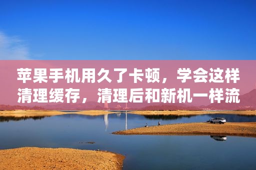 苹果手机用久了卡顿，学会这样清理缓存，清理后和新机一样流畅