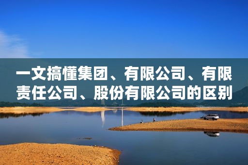 一文搞懂集团、有限公司、有限责任公司、股份有限公司的区别