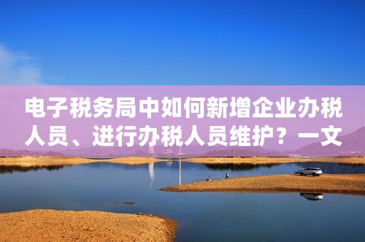 电子税务局中如何新增企业办税人员、进行办税人员维护？一文来了解