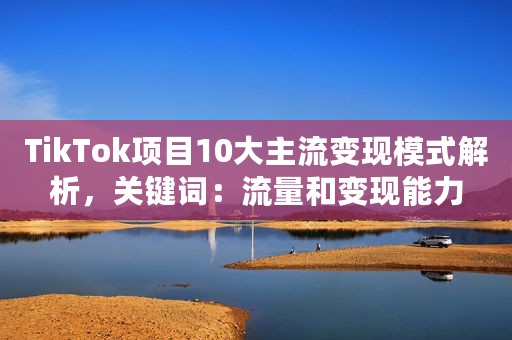 TikTok项目10大主流变现模式解析，关键词：流量和变现能力