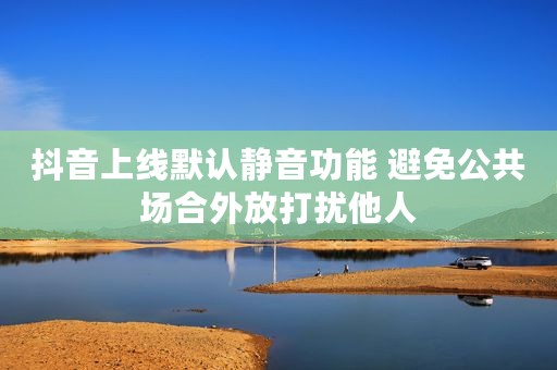 抖音上线默认静音功能 避免公共场合外放打扰他人