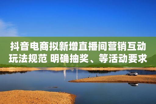 抖音电商拟新增直播间营销互动玩法规范 明确抽奖、等活动要求