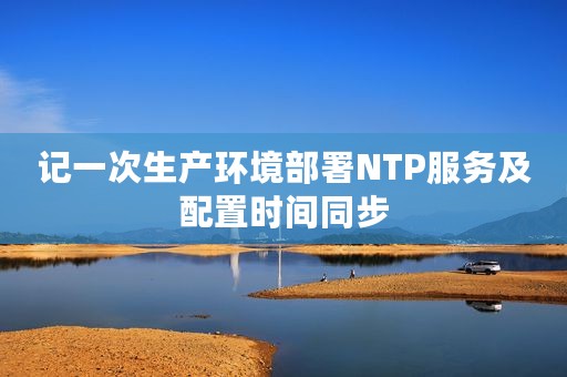 记一次生产环境部署NTP服务及配置时间同步