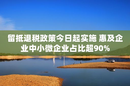 留抵退税政策今日起实施 惠及企业中小微企业占比超90%