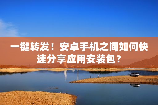一键转发！安卓手机之间如何快速分享应用安装包？