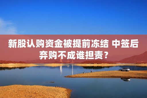 新股认购资金被提前冻结 中签后弃购不成谁担责？