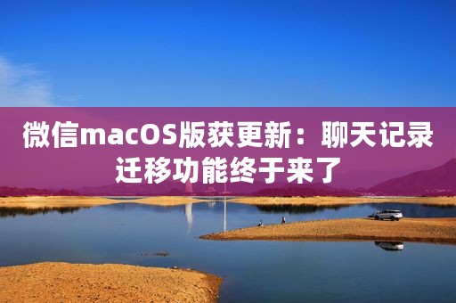微信macOS版获更新：聊天记录迁移功能终于来了